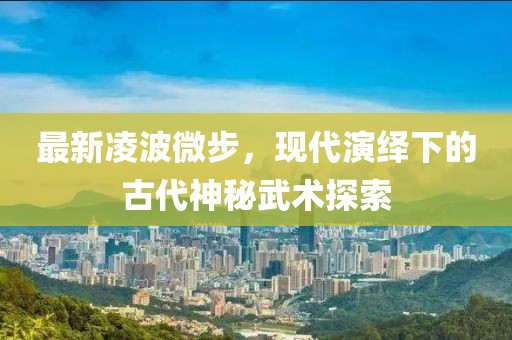最新凌波微步，现代演绎下的古代神秘武术探索