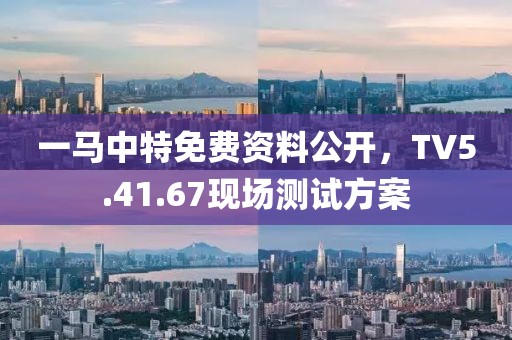 一马中特免费资料公开，TV5.41.67现场测试方案