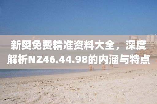 新奥免费精准资料大全，深度解析NZ46.44.98的内涵与特点