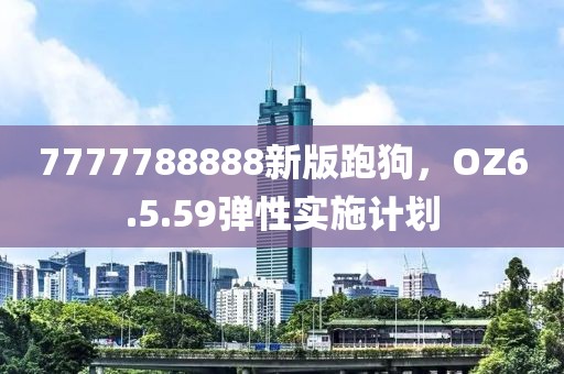 7777788888新版跑狗，OZ6.5.59弹性实施计划