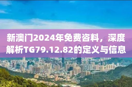 新澳门2024年免费咨料，深度解析TG79.12.82的定义与信息
