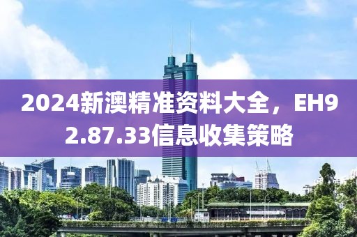 2024新澳精准资料大全，EH92.87.33信息收集策略
