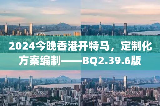 2024今晚香港开特马，定制化方案编制——BQ2.39.6版