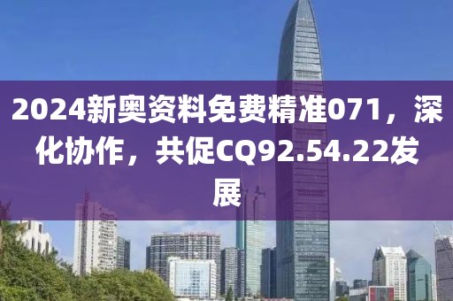 2024新奥资料免费精准071，深化协作，共促CQ92.54.22发展
