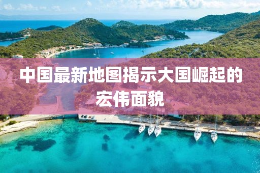 中国最新地图揭示大国崛起的宏伟面貌