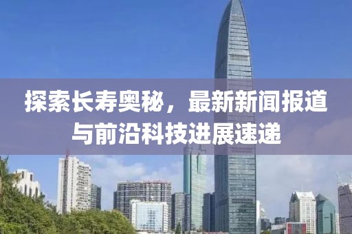 探索长寿奥秘，最新新闻报道与前沿科技进展速递
