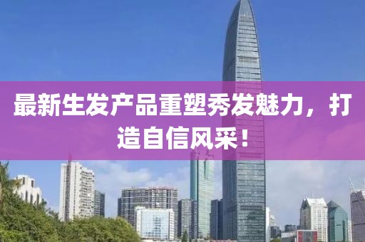 最新生发产品重塑秀发魅力，打造自信风采！