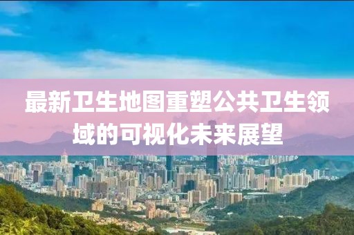 最新卫生地图重塑公共卫生领域的可视化未来展望
