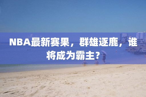 NBA最新赛果，群雄逐鹿，谁将成为霸主？