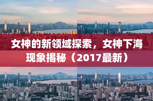 女神的新领域探索，女神下海现象揭秘（2017最新）