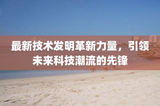 最新技术发明革新力量，引领未来科技潮流的先锋