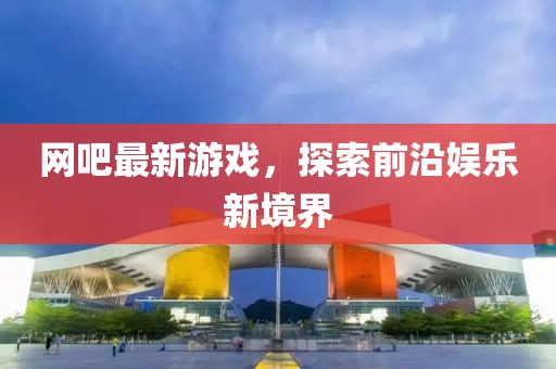 网吧最新游戏，探索前沿娱乐新境界