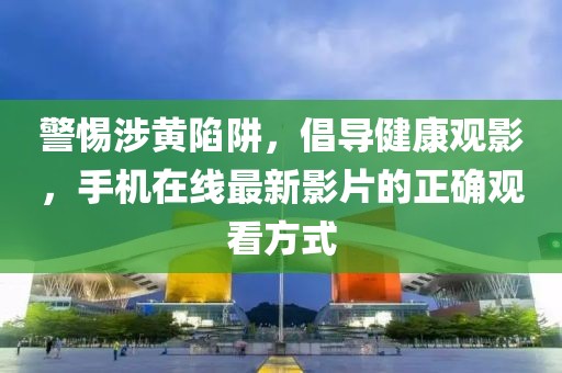 警惕涉黄陷阱，倡导健康观影，手机在线最新影片的正确观看方式