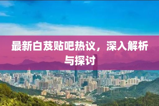 最新白芨贴吧热议，深入解析与探讨