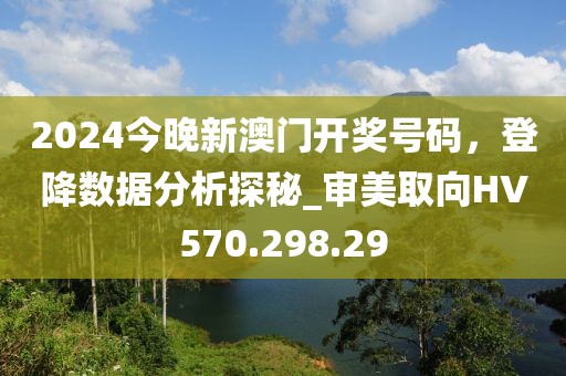 2024今晚新澳门开奖号码，登降数据分析探秘_审美取向HV570.298.29