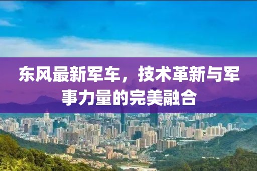 东风最新军车，技术革新与军事力量的完美融合