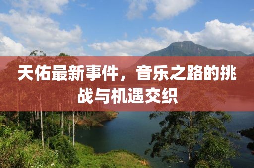天佑最新事件，音乐之路的挑战与机遇交织