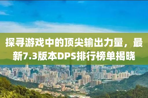 探寻游戏中的顶尖输出力量，最新7.3版本DPS排行榜单揭晓