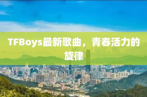 TFBoys最新歌曲，青春活力的旋律