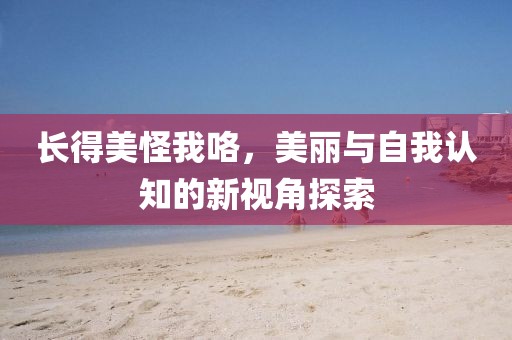 长得美怪我咯，美丽与自我认知的新视角探索
