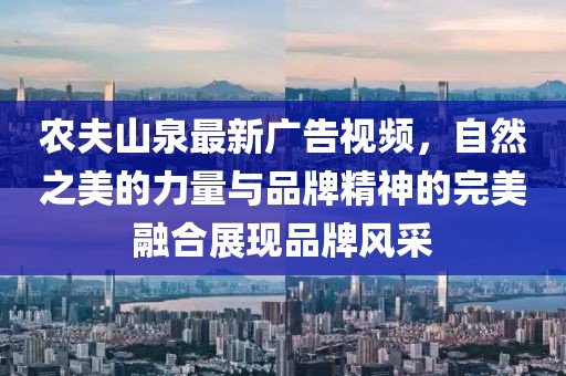农夫山泉最新广告视频，自然之美的力量与品牌精神的完美融合展现品牌风采
