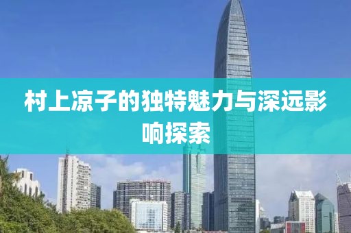 村上凉子的独特魅力与深远影响探索