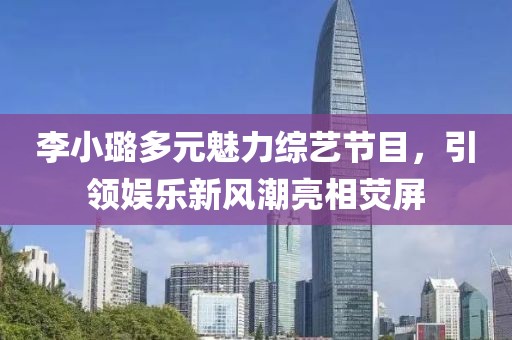 李小璐多元魅力综艺节目，引领娱乐新风潮亮相荧屏