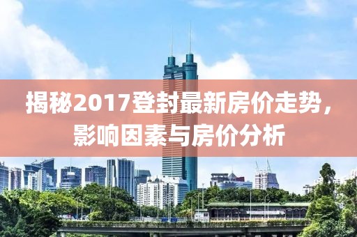 揭秘2017登封最新房价走势，影响因素与房价分析