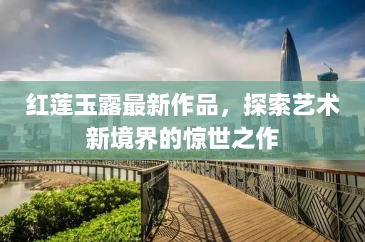 红莲玉露最新作品，探索艺术新境界的惊世之作
