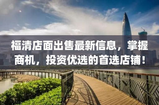 福清店面出售最新信息，掌握商机，投资优选的首选店铺！