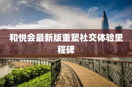和悦会最新版重塑社交体验里程碑