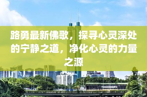 路勇最新佛歌，探寻心灵深处的宁静之道，净化心灵的力量之源