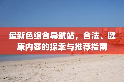 最新色综合导航站，合法、健康内容的探索与推荐指南