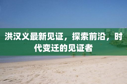 洪汉义最新见证，探索前沿，时代变迁的见证者
