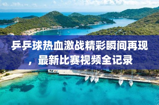乒乒球热血激战精彩瞬间再现，最新比赛视频全记录