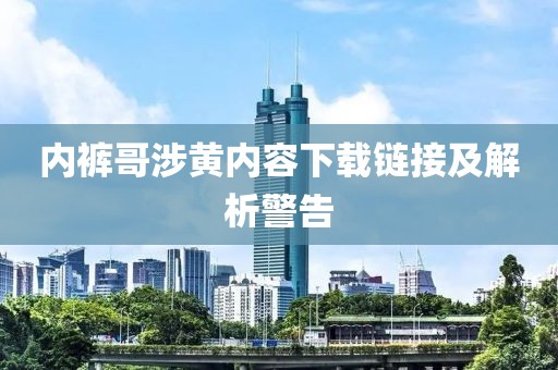 内裤哥涉黄内容下载链接及解析警告