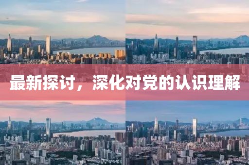 最新探讨，深化对党的认识理解