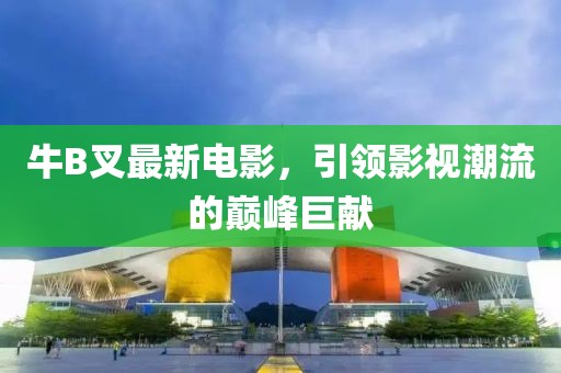 牛B叉最新电影，引领影视潮流的巅峰巨献