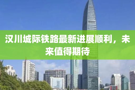汉川城际铁路最新进展顺利，未来值得期待