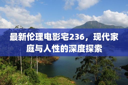 最新伦理电影宅236，现代家庭与人性的深度探索