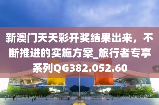 新澳门天天彩开奖结果出来，不断推进的实施方案_旅行者专享系列QG382.052.60