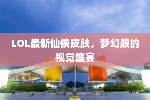 LOL最新仙侠皮肤，梦幻般的视觉盛宴