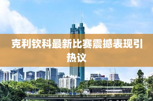 克利钦科最新比赛震撼表现引热议