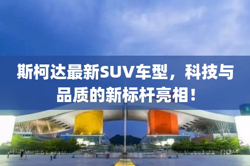 斯柯达最新SUV车型，科技与品质的新标杆亮相！