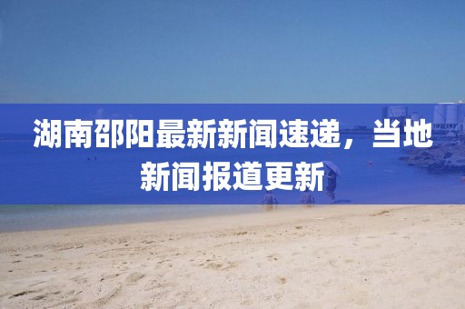 湖南邵阳最新新闻速递，当地新闻报道更新