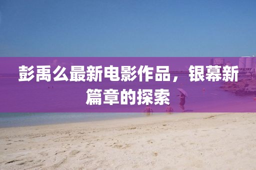 彭禹么最新电影作品，银幕新篇章的探索