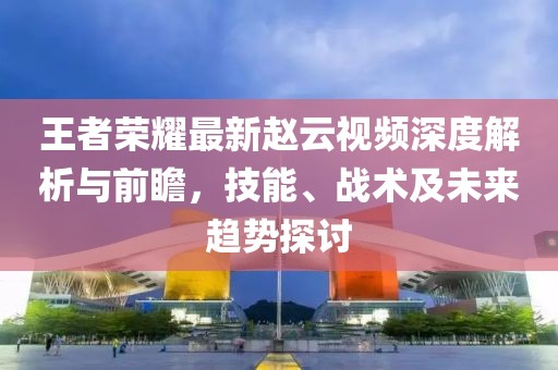 王者荣耀最新赵云视频深度解析与前瞻，技能、战术及未来趋势探讨