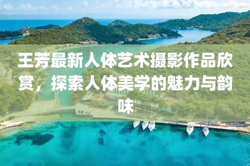 王芳最新人体艺术摄影作品欣赏，探索人体美学的魅力与韵味