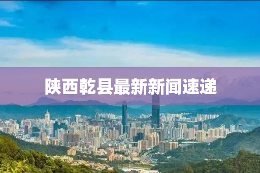 陕西乾县最新新闻速递