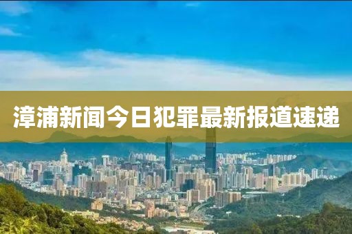 漳浦新闻今日犯罪最新报道速递